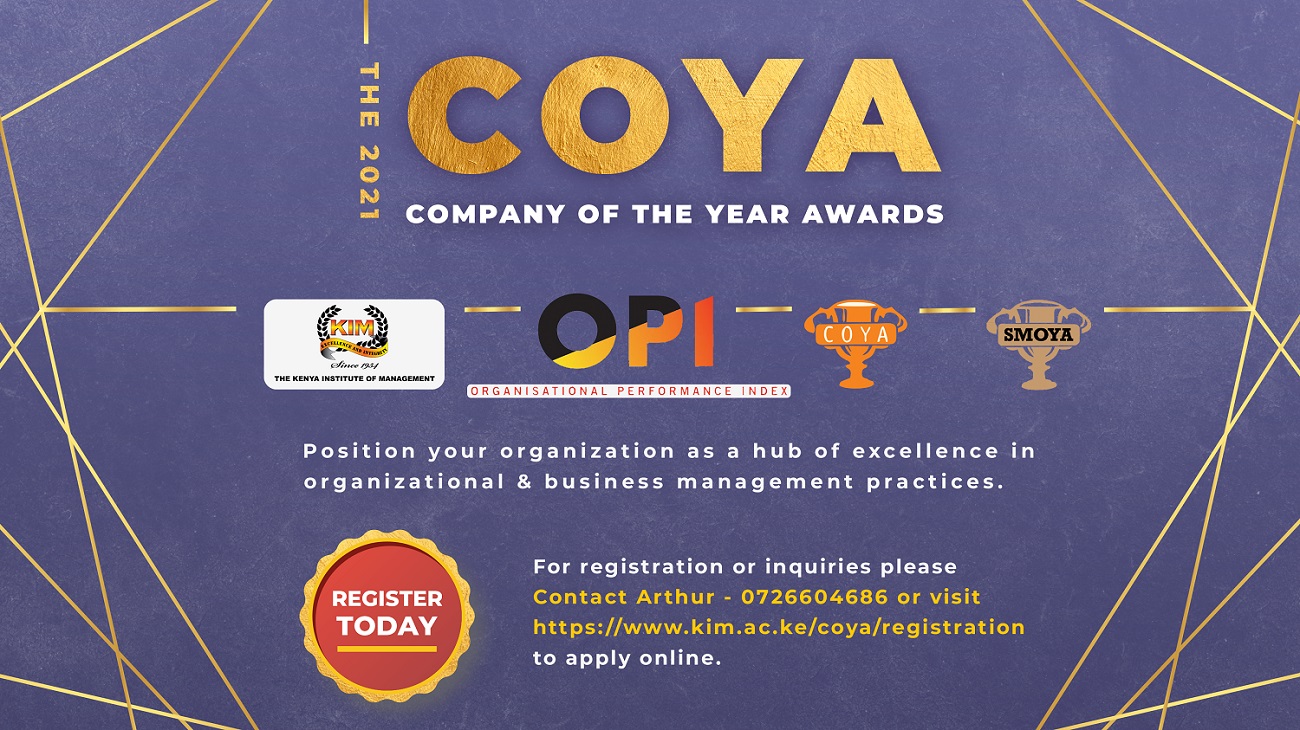 <p>The 2021 Company of the Year Awards (COYA) call for entries is now open. Organized by The Kenya Institute of Management (KIM), COYA seeks to promote and encourage best practices in key global</p><p>Business excellence parameters including;</p><p>1.Leadership & Management</p><p>2.Human Resources Focus </p><p>3.Customer Orientation & Marketing</p><p>4.Financial Management</p><p>5.Innovation, ICT, Knowledge Management</p><p>6.Corporate Citizenship and Environment </p><p>7.Productivity & Quality</p><p>The Awards are based on Organizational Performance Index (OPI) where processes and systems are assessed and benchmarked against global standards.</p><p>Assessment Team</p><p>The Assessors and Technical Committee comprises of professionals drawn from the Leadership and Governance, Human Resources, Finance, Audit, academia etc., with high levels of expertise in their respective areas.</p><p>Champions Training</p><p>Participating organizations nominate at least seven champions to attend a training programme on Business Excellence Models and Organizational Performance Index. With these skills, the champions are able to conduct a self-assessment of their organizations’ processes linking existing business strategies, what is implemented, and whether the results are sustainable.</p><p>Assessment Process</p><p>Using a self-assessment tool, a report is submitted for desk analysis to KIM assessors who verify the champions` report.</p><p>Technical Analysis</p><p>Submissions from both the champions and assessors are analysed for further benchmarking against industry standards. This moderates and validates the score to establish the level of performance.</p><p>The team selects three companies with exemplary performance in each category and presents the report to the panel of judges for final validation.</p><p>COYA gala dinner</p><p>This is a culmination of the OPI process that recognizes and celebrates the industry champions. This Year’s COYA, themed “Celebrating Organizational Excellence and Resilience Amidst the Pandemic” is scheduled to take place on 19th November 2021 at the Ole Sereni Hotel Nairobi.</p><p>Feedback report presentation</p><p>All participating organizations are provided with a report that highlights overall performance with great emphasis on strengths and opportunities for continuous improvement.</p><br><p>CEO and Manager of the year Awards (CEYA/ MOYA)</p><p>A 360 degree online assessment tool, which includes emotional intelligence analysis, is used to select the CEO and Manager of the Year.</p><p>Register today and position your organization as a hub of excellence in organizational business management practices.</p><p>Investment: Kshs 550,000 for COYA category; the fee caters for champions training, internal and external assessments and OPI feedback report; Kshs 70,000 for CEO of the Year Awards and Kshs. 65, 000 for Manager of the Year Awards. All fees are subject to 16% VAT.  </p><p>For registration or inquiries please contact Arthur - 0726604686 or visit https://www.kim.ac.ke/coya/registration to apply online</p><br>